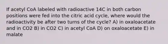 If acetyl CoA labeled with radioactive 14C in both carbon positions were fed into the citric acid cycle, where would the radioactivity be after two turns of the cycle? A) in oxaloacetate and in CO2 B) in CO2 C) in acetyl CoA D) on oxaloacetate E) in malate