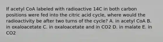 If acetyl CoA labeled with radioactive 14C in both carbon positions were fed into the citric acid cycle, where would the radioactivity be after two turns of the cycle? A. in acetyl CoA B. in oxaloacetate C. in oxaloacetate and in CO2 D. in malate E. in CO2