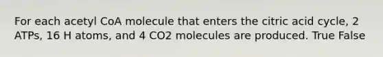 For each acetyl CoA molecule that enters the citric acid cycle, 2 ATPs, 16 H atoms, and 4 CO2 molecules are produced. True False