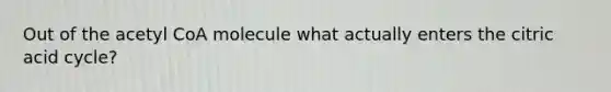 Out of the acetyl CoA molecule what actually enters the citric acid cycle?