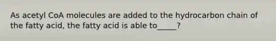 As acetyl CoA molecules are added to the hydrocarbon chain of the fatty acid, the fatty acid is able to_____?