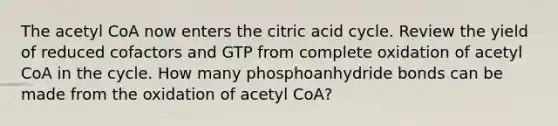 The acetyl CoA now enters the citric acid cycle. Review the yield of reduced cofactors and GTP from complete oxidation of acetyl CoA in the cycle. How many phosphoanhydride bonds can be made from the oxidation of acetyl CoA?