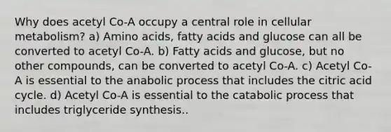 Why does acetyl Co-A occupy a central role in cellular metabolism? a) Amino acids, fatty acids and glucose can all be converted to acetyl Co-A. b) Fatty acids and glucose, but no other compounds, can be converted to acetyl Co-A. c) Acetyl Co-A is essential to the anabolic process that includes the citric acid cycle. d) Acetyl Co-A is essential to the catabolic process that includes triglyceride synthesis..