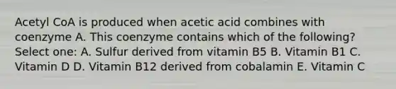 Acetyl CoA is produced when acetic acid combines with coenzyme A. This coenzyme contains which of the following? Select one: A. Sulfur derived from vitamin B5 B. Vitamin B1 C. Vitamin D D. Vitamin B12 derived from cobalamin E. Vitamin C