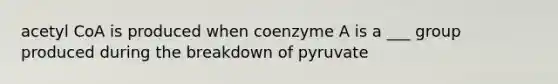 acetyl CoA is produced when coenzyme A is a ___ group produced during the breakdown of pyruvate