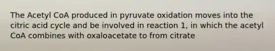 The Acetyl CoA produced in pyruvate oxidation moves into the citric acid cycle and be involved in reaction 1, in which the acetyl CoA combines with oxaloacetate to from citrate