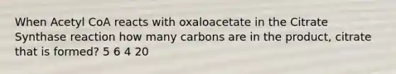 When Acetyl CoA reacts with oxaloacetate in the Citrate Synthase reaction how many carbons are in the product, citrate that is formed? 5 6 4 20