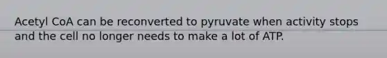 Acetyl CoA can be reconverted to pyruvate when activity stops and the cell no longer needs to make a lot of ATP.