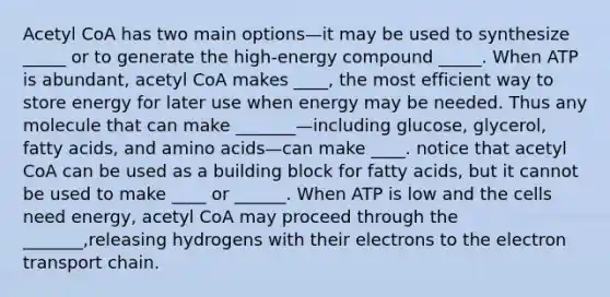 Acetyl CoA has two main options—it may be used to synthesize _____ or to generate the high-energy compound _____. When ATP is abundant, acetyl CoA makes ____, the most efficient way to store energy for later use when energy may be needed. Thus any molecule that can make _______—including glucose, glycerol, fatty acids, and amino acids—can make ____. notice that acetyl CoA can be used as a building block for fatty acids, but it cannot be used to make ____ or ______. When ATP is low and the cells need energy, acetyl CoA may proceed through the _______,releasing hydrogens with their electrons to the electron transport chain.