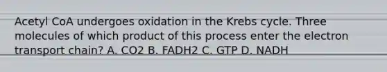 Acetyl CoA undergoes oxidation in the Krebs cycle. Three molecules of which product of this process enter the electron transport chain? A. CO2 B. FADH2 C. GTP D. NADH