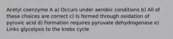 Acetyl coenzyme A a) Occurs under aerobic conditions b) All of these choices are correct c) Is formed through oxidation of pyruvic acid d) Formation requires pyruvate dehydrogenase e) Links glycolysis to the krebs cycle