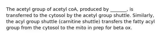 The acetyl group of acetyl coA, produced by _______, is transferred to the cytosol by the acetyl group shuttle. Similarly, the acyl group shuttle (carnitine shuttle) transfers the fatty acyl group from the cytosol to the mito in prep for beta ox.