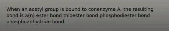 When an acetyl group is bound to conenzyme A, the resulting bond is a(n) ester bond thioester bond phosphodiester bond phosphoanhydride bond