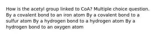 How is the acetyl group linked to CoA? Multiple choice question. By a covalent bond to an iron atom By a covalent bond to a sulfur atom By a hydrogen bond to a hydrogen atom By a hydrogen bond to an oxygen atom