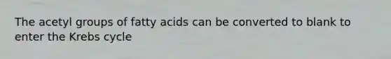 The acetyl groups of fatty acids can be converted to blank to enter the Krebs cycle