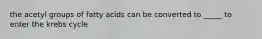 the acetyl groups of fatty acids can be converted to _____ to enter the krebs cycle