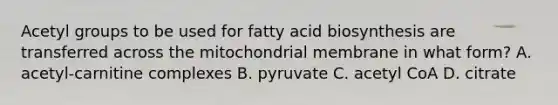 Acetyl groups to be used for <a href='https://www.questionai.com/knowledge/kKyuSsPUxl-fatty-acid-biosynthesis' class='anchor-knowledge'>fatty acid biosynthesis</a> are transferred across the mitochondrial membrane in what form? A. acetyl‑carnitine complexes B. pyruvate C. acetyl CoA D. citrate