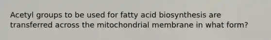 Acetyl groups to be used for fatty acid biosynthesis are transferred across the mitochondrial membrane in what form?