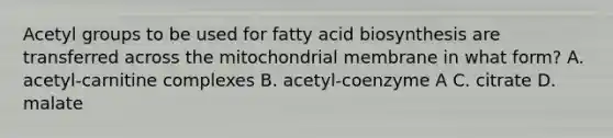 Acetyl groups to be used for fatty acid biosynthesis are transferred across the mitochondrial membrane in what form? A. acetyl-carnitine complexes B. acetyl-coenzyme A C. citrate D. malate