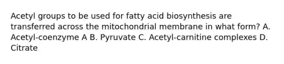 Acetyl groups to be used for fatty acid biosynthesis are transferred across the mitochondrial membrane in what form? A. Acetyl-coenzyme A B. Pyruvate C. Acetyl-carnitine complexes D. Citrate