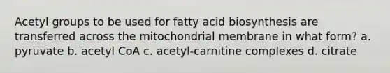 Acetyl groups to be used for fatty acid biosynthesis are transferred across the mitochondrial membrane in what form? a. pyruvate b. acetyl CoA c. acetyl‑carnitine complexes d. citrate