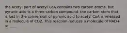 the acetyl part of acetyl CoA contains two carbon atoms, but pyruvic acid is a three carbon compound. the carbon atom that is lost in the conversion of pyruvic acid to acetyl CoA is released in a molecule of CO2. This reaction reduces a molecule of NAD+ to ____