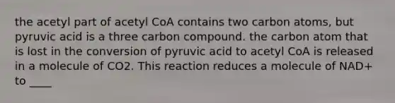 the acetyl part of acetyl CoA contains two carbon atoms, but pyruvic acid is a three carbon compound. the carbon atom that is lost in the conversion of pyruvic acid to acetyl CoA is released in a molecule of CO2. This reaction reduces a molecule of NAD+ to ____