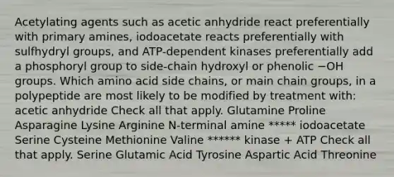 Acetylating agents such as acetic anhydride react preferentially with primary amines, iodoacetate reacts preferentially with sulfhydryl groups, and ATP-dependent kinases preferentially add a phosphoryl group to side-chain hydroxyl or phenolic −OH groups. Which amino acid side chains, or main chain groups, in a polypeptide are most likely to be modified by treatment with: acetic anhydride Check all that apply. Glutamine Proline Asparagine Lysine Arginine N-terminal amine ***** iodoacetate Serine Cysteine Methionine Valine ****** kinase + ATP Check all that apply. Serine Glutamic Acid Tyrosine Aspartic Acid Threonine