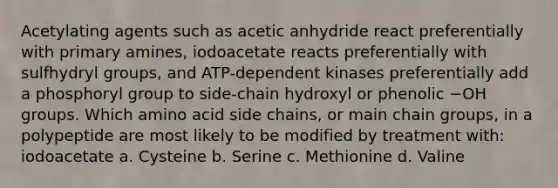 Acetylating agents such as acetic anhydride react preferentially with primary amines, iodoacetate reacts preferentially with sulfhydryl groups, and ATP-dependent kinases preferentially add a phosphoryl group to side-chain hydroxyl or phenolic −OH groups. Which amino acid side chains, or main chain groups, in a polypeptide are most likely to be modified by treatment with: iodoacetate a. Cysteine b. Serine c. Methionine d. Valine