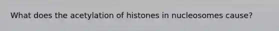 What does the acetylation of histones in nucleosomes cause?