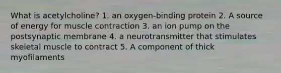 What is acetylcholine? 1. an oxygen-binding protein 2. A source of energy for muscle contraction 3. an ion pump on the postsynaptic membrane 4. a neurotransmitter that stimulates skeletal muscle to contract 5. A component of thick myofilaments