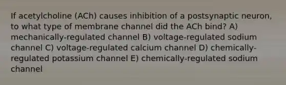 If acetylcholine (ACh) causes inhibition of a postsynaptic neuron, to what type of membrane channel did the ACh bind? A) mechanically-regulated channel B) voltage-regulated sodium channel C) voltage-regulated calcium channel D) chemically-regulated potassium channel E) chemically-regulated sodium channel