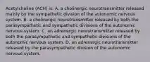 Acetylcholine (ACH) is: A. a cholinergic neurotransmitter released mainly by the sympathetic division of the autonomic nervous system. B. a cholinergic neurotransmitter released by both the parasympathetic and sympathetic divisions of the autonomic nervous system. C. an adrenergic neurotransmitter released by both the parasympathetic and sympathetic divisions of the autonomic nervous system. D. an adrenergic neurotransmitter released by the parasympathetic division of the autonomic nervous system.