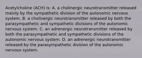 Acetylcholine (ACH) is: A. a cholinergic neurotransmitter released mainly by the sympathetic division of the autonomic nervous system. B. a cholinergic neurotransmitter released by both the parasympathetic and sympathetic divisions of the autonomic nervous system. C. an adrenergic neurotransmitter released by both the parasympathetic and sympathetic divisions of the autonomic nervous system. D. an adrenergic neurotransmitter released by the parasympathetic division of the autonomic nervous system.