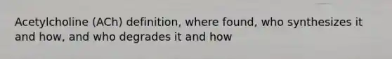 Acetylcholine (ACh) definition, where found, who synthesizes it and how, and who degrades it and how