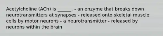 Acetylcholine (ACh) is ______. - an enzyme that breaks down neurotransmitters at synapses - released onto skeletal muscle cells by motor neurons - a neurotransmitter - released by neurons within the brain