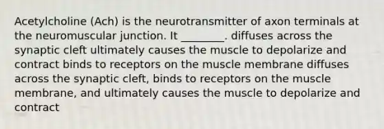 Acetylcholine (Ach) is the neurotransmitter of axon terminals at the neuromuscular junction. It ________. diffuses across the synaptic cleft ultimately causes the muscle to depolarize and contract binds to receptors on the muscle membrane diffuses across the synaptic cleft, binds to receptors on the muscle membrane, and ultimately causes the muscle to depolarize and contract