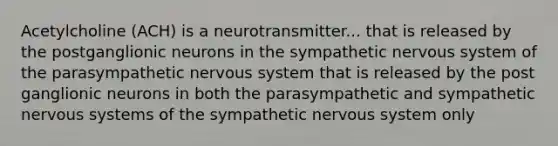 Acetylcholine (ACH) is a neurotransmitter... that is released by the postganglionic neurons in the sympathetic <a href='https://www.questionai.com/knowledge/kThdVqrsqy-nervous-system' class='anchor-knowledge'>nervous system</a> of the parasympathetic nervous system that is released by the post ganglionic neurons in both the parasympathetic and sympathetic nervous systems of the sympathetic nervous system only