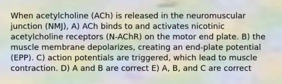 When acetylcholine (ACh) is released in the neuromuscular junction (NMJ), A) ACh binds to and activates nicotinic acetylcholine receptors (N-AChR) on the motor end plate. B) the muscle membrane depolarizes, creating an end-plate potential (EPP). C) action potentials are triggered, which lead to muscle contraction. D) A and B are correct E) A, B, and C are correct