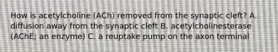 How is acetylcholine (ACh) removed from the synaptic cleft? A. diffusion away from the synaptic cleft B. acetylcholinesterase (AChE; an enzyme) C. a reuptake pump on the axon terminal