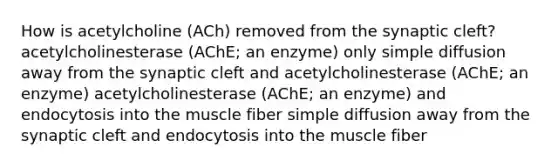 How is acetylcholine (ACh) removed from the synaptic cleft? acetylcholinesterase (AChE; an enzyme) only simple diffusion away from the synaptic cleft and acetylcholinesterase (AChE; an enzyme) acetylcholinesterase (AChE; an enzyme) and endocytosis into the muscle fiber simple diffusion away from the synaptic cleft and endocytosis into the muscle fiber