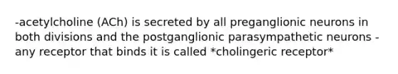 -acetylcholine (ACh) is secreted by all preganglionic neurons in both divisions and the postganglionic parasympathetic neurons -any receptor that binds it is called *cholingeric receptor*