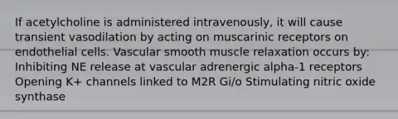 If acetylcholine is administered intravenously, it will cause transient vasodilation by acting on muscarinic receptors on endothelial cells. Vascular smooth muscle relaxation occurs by: Inhibiting NE release at vascular adrenergic alpha-1 receptors Opening K+ channels linked to M2R Gi/o Stimulating nitric oxide synthase