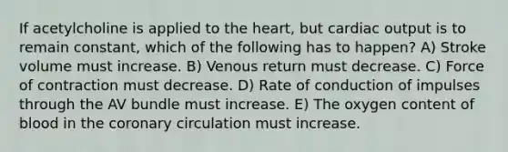 If acetylcholine is applied to the heart, but cardiac output is to remain constant, which of the following has to happen? A) Stroke volume must increase. B) Venous return must decrease. C) Force of contraction must decrease. D) Rate of conduction of impulses through the AV bundle must increase. E) The oxygen content of blood in the coronary circulation must increase.