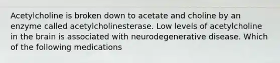 Acetylcholine is broken down to acetate and choline by an enzyme called acetylcholinesterase. Low levels of acetylcholine in <a href='https://www.questionai.com/knowledge/kLMtJeqKp6-the-brain' class='anchor-knowledge'>the brain</a> is associated with neurodegenerative disease. Which of the following medications