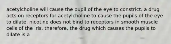 acetylcholine will cause the pupil of the eye to constrict. a drug acts on receptors for acetylcholine to cause the pupils of the eye to dilate. nicotine does not bind to receptors in smooth muscle cells of the iris. therefore, the drug which causes the pupils to dilate is a