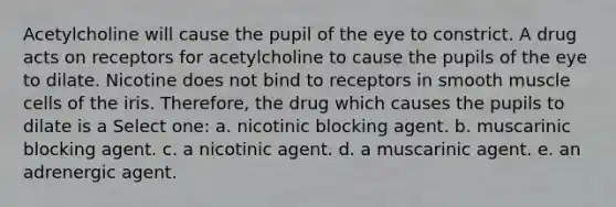 Acetylcholine will cause the pupil of the eye to constrict. A drug acts on receptors for acetylcholine to cause the pupils of the eye to dilate. Nicotine does not bind to receptors in smooth muscle cells of the iris. Therefore, the drug which causes the pupils to dilate is a Select one: a. nicotinic blocking agent. b. muscarinic blocking agent. c. a nicotinic agent. d. a muscarinic agent. e. an adrenergic agent.