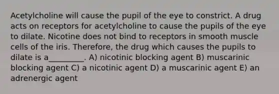 Acetylcholine will cause the pupil of the eye to constrict. A drug acts on receptors for acetylcholine to cause the pupils of the eye to dilate. Nicotine does not bind to receptors in smooth muscle cells of the iris. Therefore, the drug which causes the pupils to dilate is a_________. A) nicotinic blocking agent B) muscarinic blocking agent C) a nicotinic agent D) a muscarinic agent E) an adrenergic agent