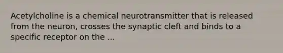 Acetylcholine is a chemical neurotransmitter that is released from the neuron, crosses the synaptic cleft and binds to a specific receptor on the ...