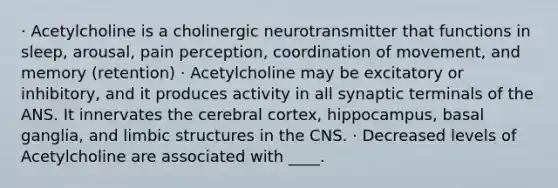 · Acetylcholine is a cholinergic neurotransmitter that functions in sleep, arousal, pain perception, coordination of movement, and memory (retention) · Acetylcholine may be excitatory or inhibitory, and it produces activity in all synaptic terminals of the ANS. It innervates the cerebral cortex, hippocampus, basal ganglia, and limbic structures in the CNS. · Decreased levels of Acetylcholine are associated with ____.